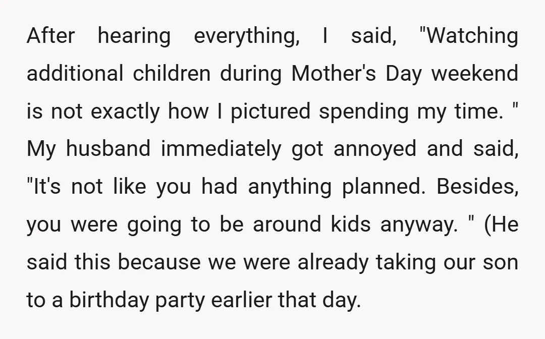 After hearing everything, I said, "Watching additional children during Mother's Day weekend is not exactly how I pictured spending my time. " My husband immediately got annoyed and said, "It's...