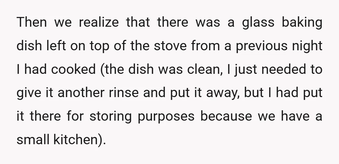 Then we realize that there was a glass baking dish left on top of the stove from a previous night I had cooked (the dish was clean, I just needed...