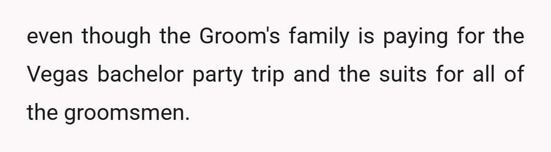 even though the Groom's family is paying for the Vegas bachelor party trip and the suits for all of the groomsmen.