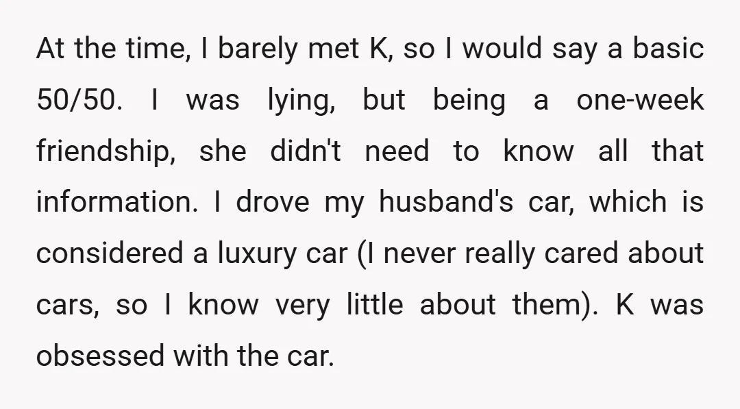 At the time, I barely met K, so I would say a basic 50/50. I was lying, but being a one-week friendship, she didn't need to know all that information....