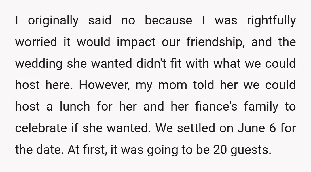 I originally said no because I was rightfully worried it would impact our friendship, and the wedding she wanted didn't fit with what we could host here. However, my mom...