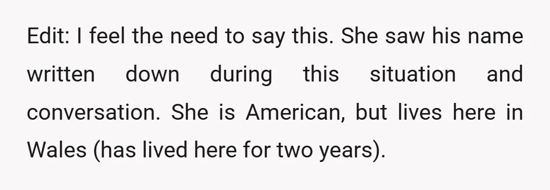 Edit: I feel the need to say this. She saw his name written down during this situation and conversation. She is American, but lives here in Wales (has lived here...