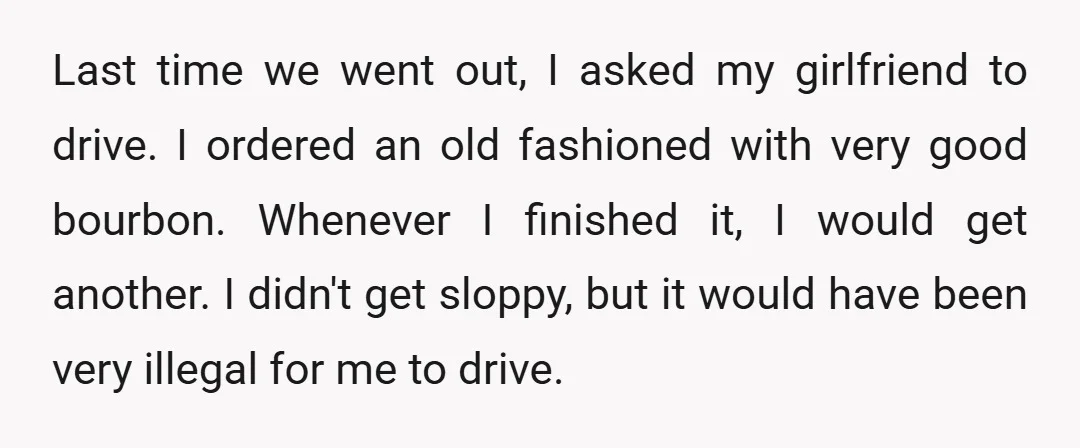 Last time we went out, I asked my girlfriend to drive. I ordered an old fashioned with very good bourbon. Whenever I finished it, I would get another. I didn't...