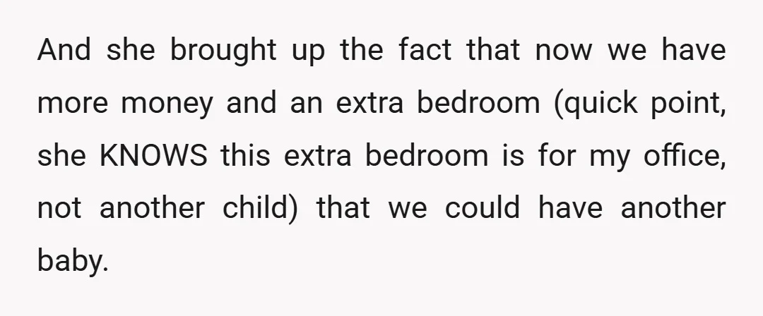 And she brought up the fact that now we have more money and an extra bedroom (quick point, she KNOWS this extra bedroom is for my office, not another child)...