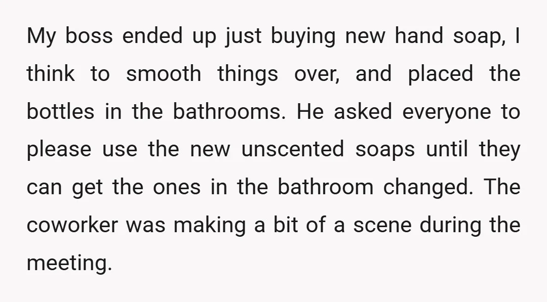 My boss ended up just buying new hand soap, I think to smooth things over, and placed the bottles in the bathrooms. He asked everyone to please use the new...