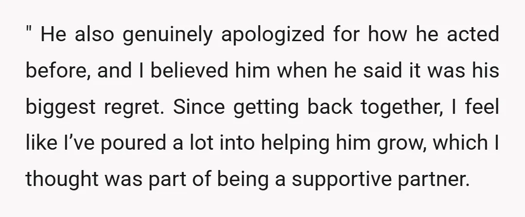 " He also genuinely apologized for how he acted before, and I believed him when he said it was his biggest regret. Since getting back together, I feel like I’ve...