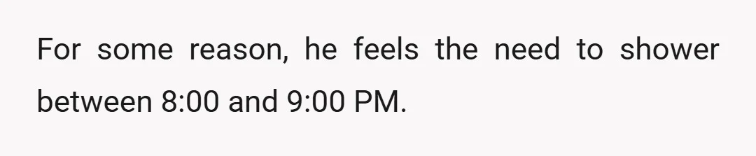 For some reason, he feels the need to shower between 8:00 and 9:00 PM.