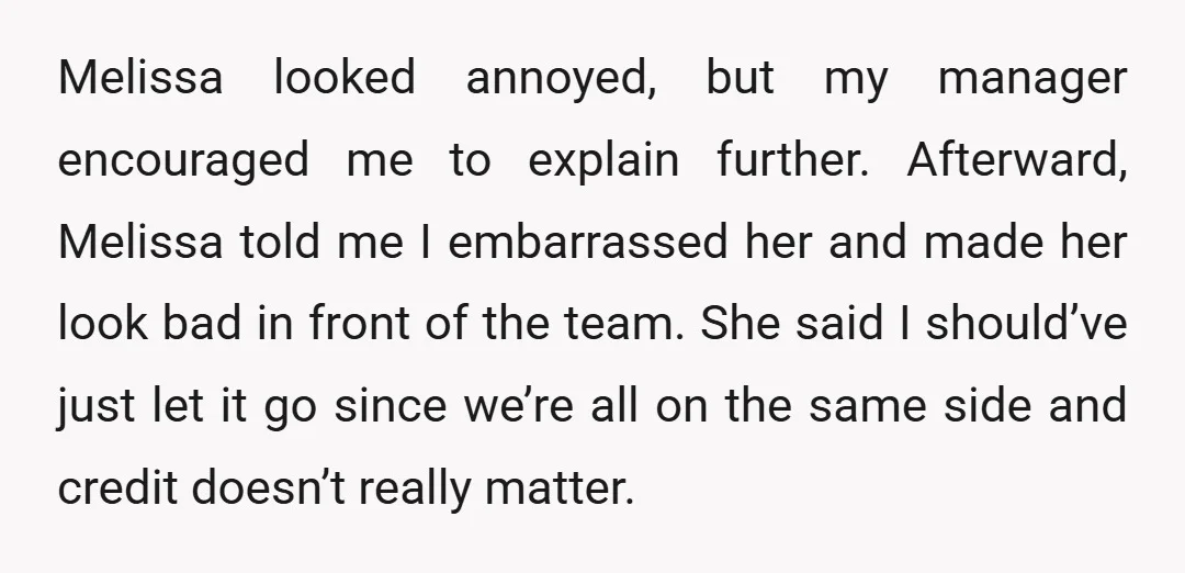 Melissa looked annoyed, but my manager encouraged me to explain further. Afterward, Melissa told me I embarrassed her and made her look bad in front of the team. She said...