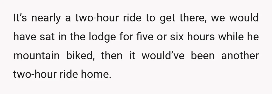 It’s nearly a two-hour ride to get there, we would have sat in the lodge for five or six hours while he mountain biked, then it would’ve been another two-hour...