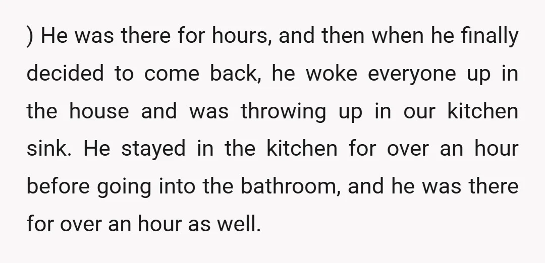 ) He was there for hours, and then when he finally decided to come back, he woke everyone up in the house and was throwing up in our kitchen sink....