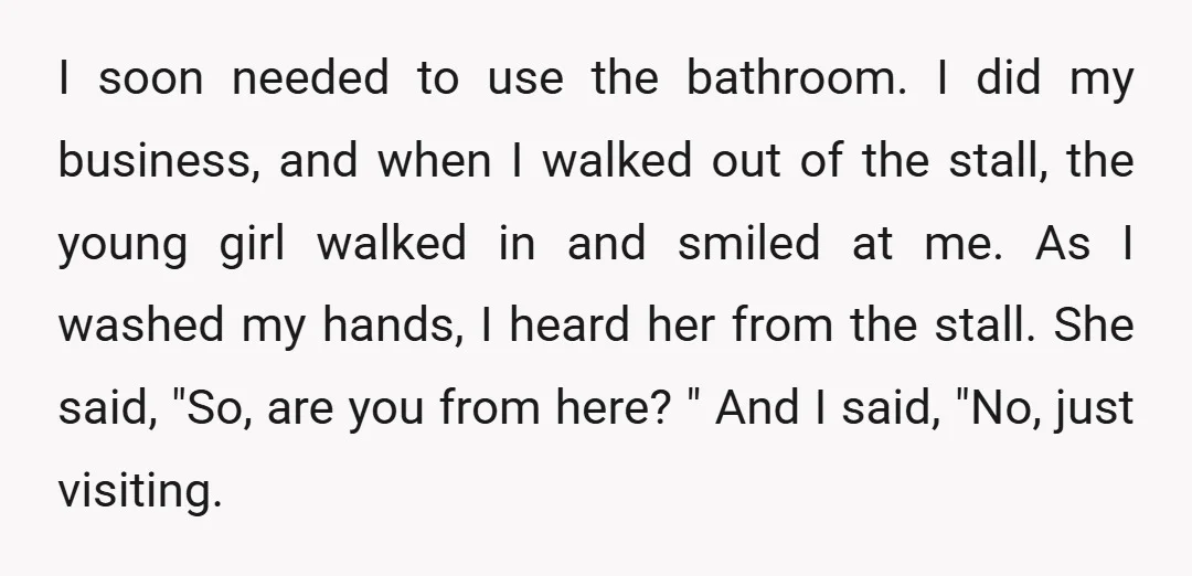 I soon needed to use the bathroom. I did my business, and when I walked out of the stall, the young girl walked in and smiled at me. As I...