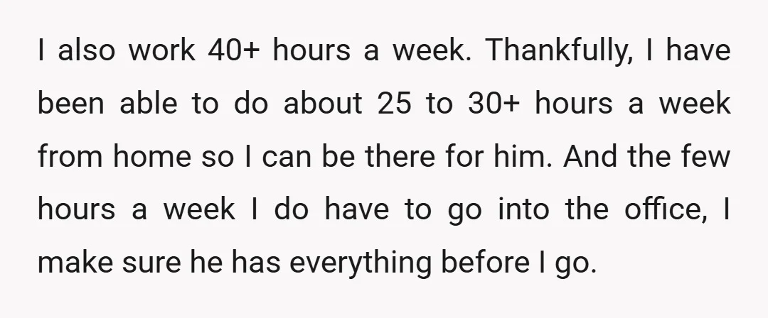 I also work 40+ hours a week. Thankfully, I have been able to do about 25 to 30+ hours a week from home so I can be there for him....
