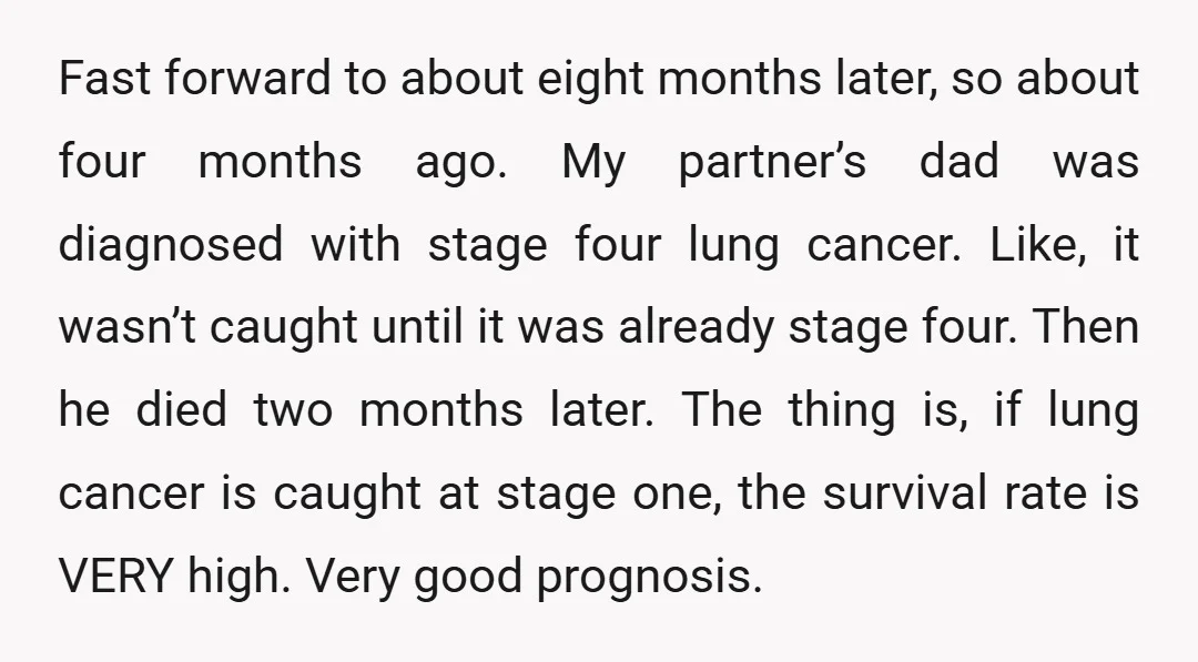Fast forward to about eight months later, so about four months ago. My partner’s dad was diagnosed with stage four lung cancer. Like, it wasn’t caught until it was already...