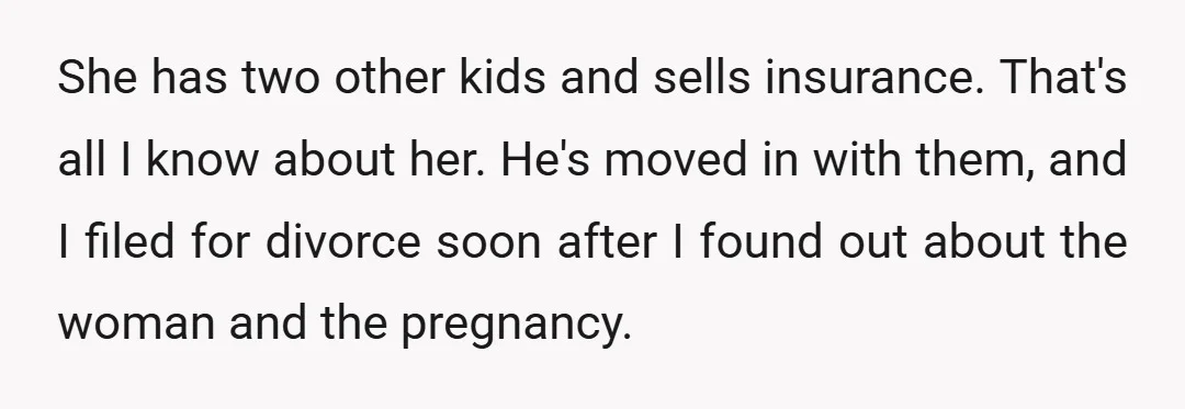 She has two other kids and sells insurance. That's all I know about her. He's moved in with them, and I filed for divorce soon after I found out about...