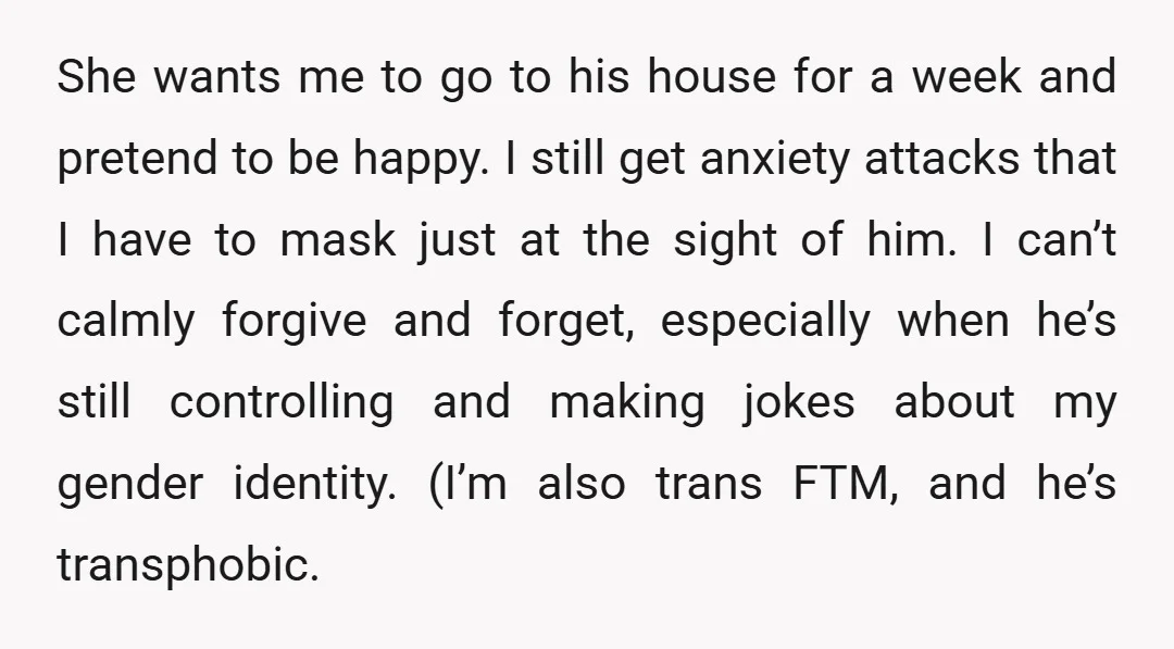 She wants me to go to his house for a week and pretend to be happy. I still get anxiety attacks that I have to mask just at the sight...