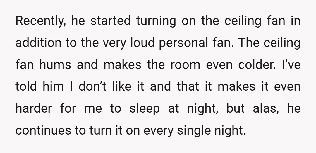 Recently, he started turning on the ceiling fan in addition to the very loud personal fan. The ceiling fan hums and makes the room even colder. I’ve told him I...