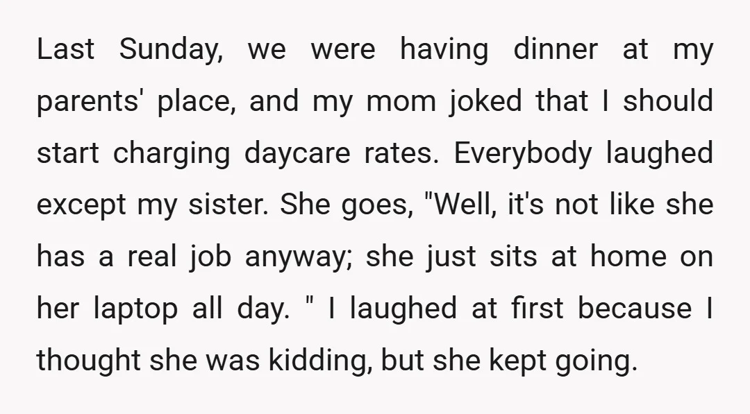 Last Sunday, we were having dinner at my parents' place, and my mom joked that I should start charging daycare rates. Everybody laughed except my sister. She goes, "Well, it's...