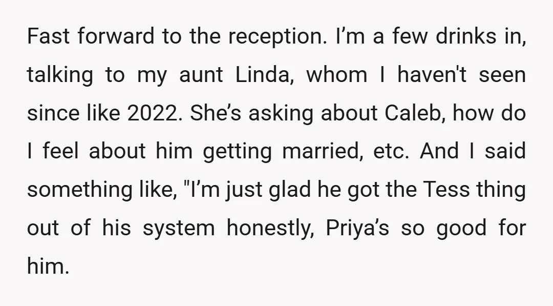 Fast forward to the reception. I’m a few drinks in, talking to my aunt Linda, whom I haven't seen since like 2022. She’s asking about Caleb, how do I feel...