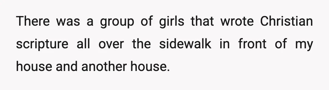 There was a group of girls that wrote Christian scripture all over the sidewalk in front of my house and another house.