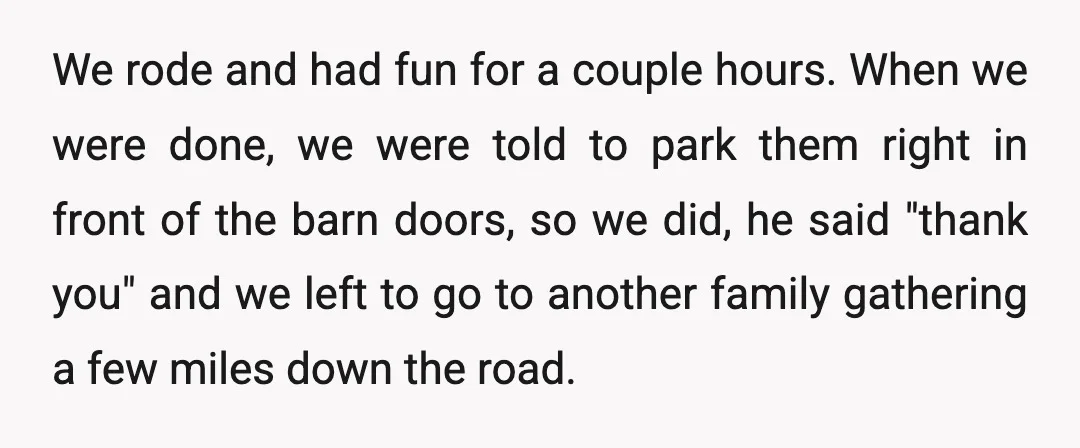 We rode and had fun for a couple hours. When we were done, we were told to park them right in front of the barn doors, so we did, he...