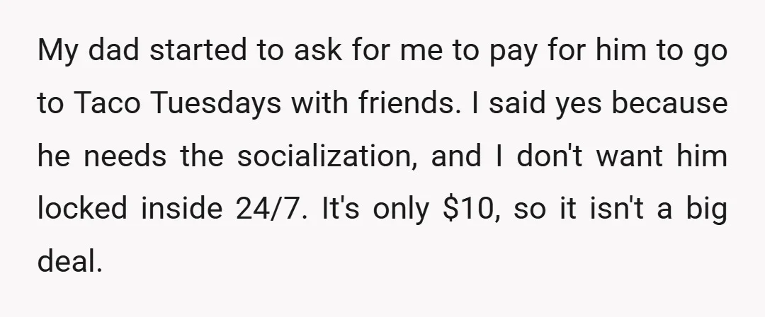My dad started to ask for me to pay for him to go to Taco Tuesdays with friends. I said yes because he needs the socialization, and I don't want...