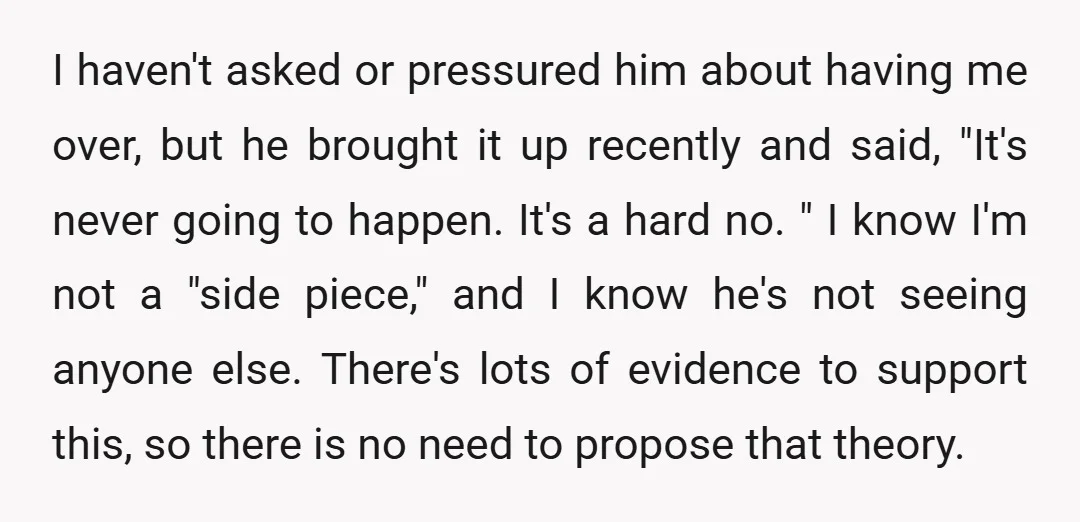 I haven't asked or pressured him about having me over, but he brought it up recently and said, "It's never going to happen. It's a hard no. " I know...
