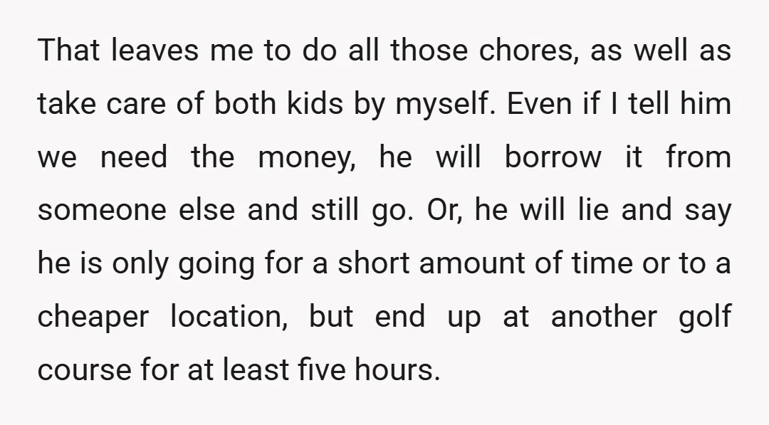 That leaves me to do all those chores, as well as take care of both kids by myself. Even if I tell him we need the money, he will borrow...