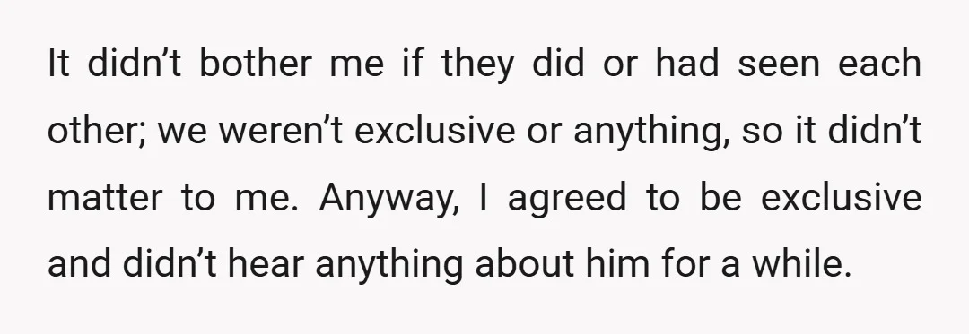 It didn’t bother me if they did or had seen each other; we weren’t exclusive or anything, so it didn’t matter to me. Anyway, I agreed to be exclusive and...