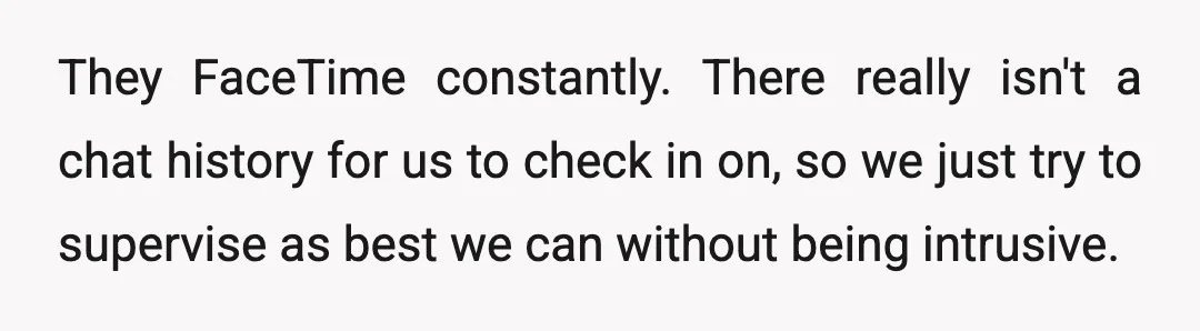 They FaceTime constantly. There really isn't a chat history for us to check in on, so we just try to supervise as best we can without being intrusive.