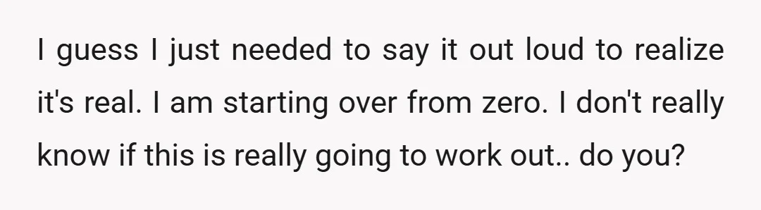 I guess I just needed to say it out loud to realize it's real. I am starting over from zero. I don't really know if this is really going to...