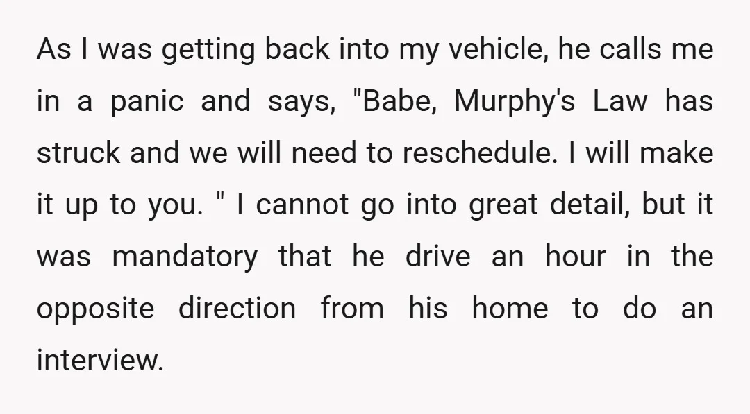 As I was getting back into my vehicle, he calls me in a panic and says, "Babe, Murphy's Law has struck and we will need to reschedule. I will make...