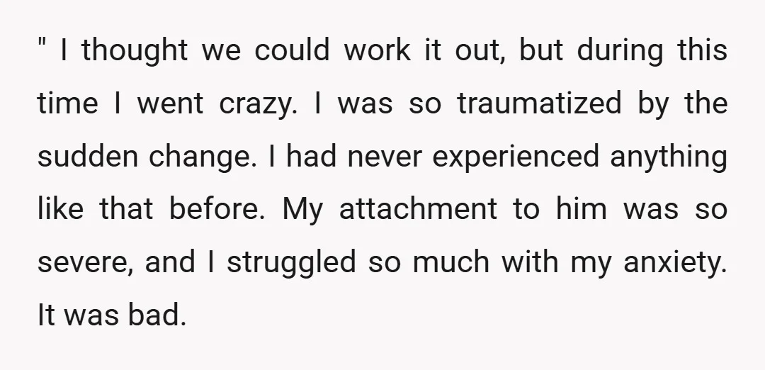 " I thought we could work it out, but during this time I went crazy. I was so traumatized by the sudden change. I had never experienced anything like that...