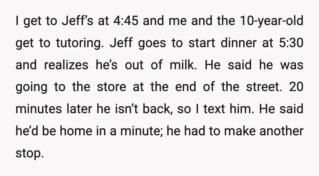 I get to Jeff’s at 4:45 and me and the 10-year-old get to tutoring. Jeff goes to start dinner at 5:30 and realizes he’s out of milk. He said he...