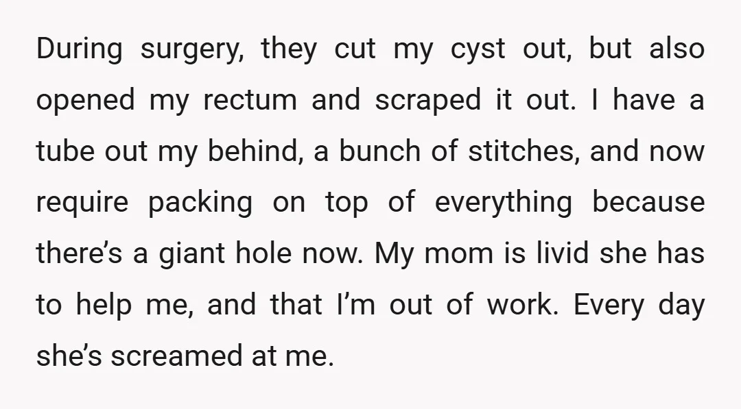 During surgery, they cut my cyst out, but also opened my rectum and scraped it out. I have a tube out my behind, a bunch of stitches, and now require...