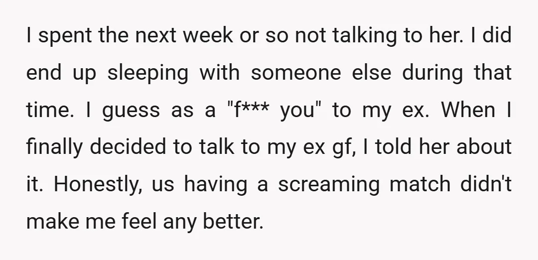 I spent the next week or so not talking to her. I did end up sleeping with someone else during that time. I guess as a "f*** you" to my...