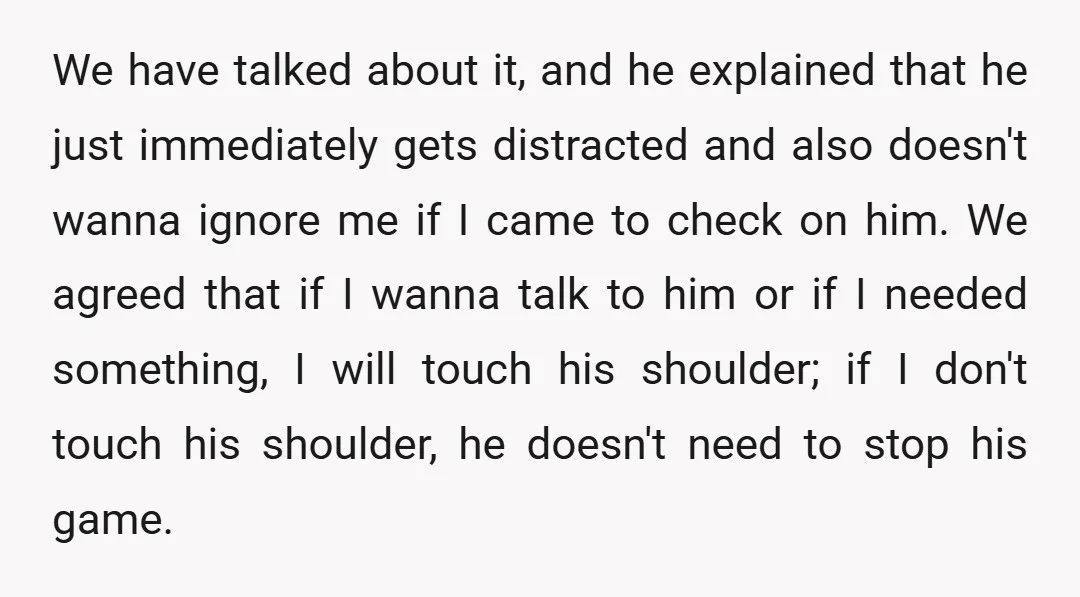 We have talked about it, and he explained that he just immediately gets distracted and also doesn't wanna ignore me if I came to check on him. We agreed that...