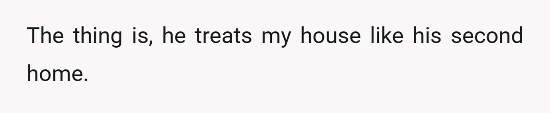 The thing is, he treats my house like his second home.
