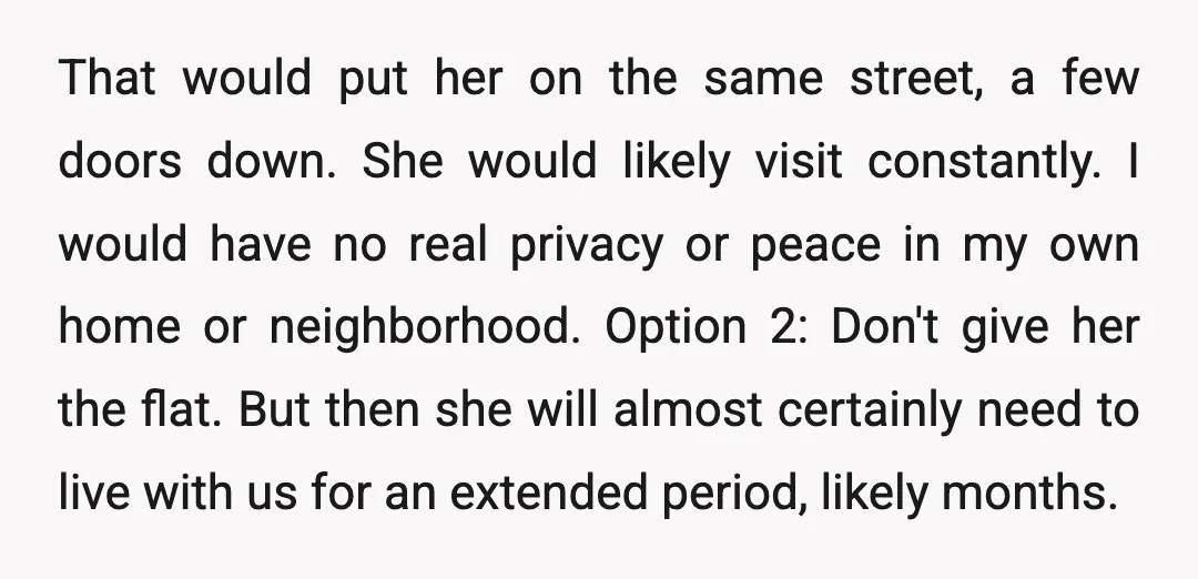 That would put her on the same street, a few doors down. She would likely visit constantly. I would have no real privacy or peace in my own home or...