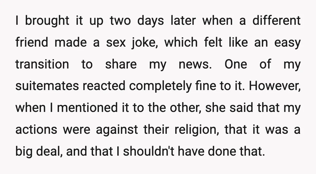 I brought it up two days later when a different friend made a sex joke, which felt like an easy transition to share my news. One of my suitemates reacted...
