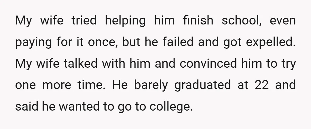My wife tried helping him finish school, even paying for it once, but he failed and got expelled. My wife talked with him and convinced him to try one more...