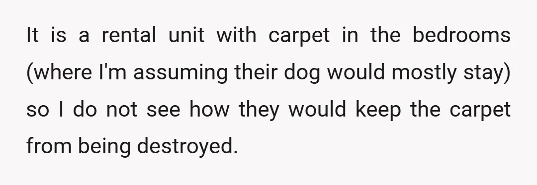 It is a rental unit with carpet in the bedrooms (where I'm assuming their dog would mostly stay) so I do not see how they would keep the carpet from...