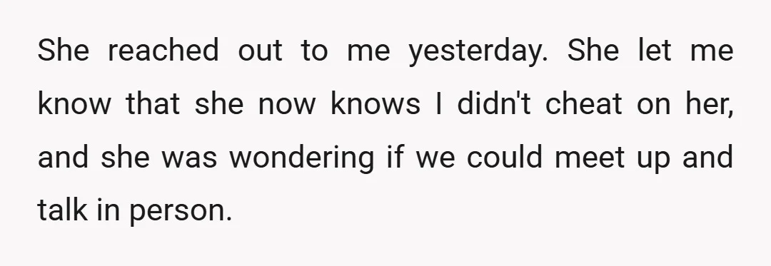 She reached out to me yesterday. She let me know that she now knows I didn't cheat on her, and she was wondering if we could meet up and talk...