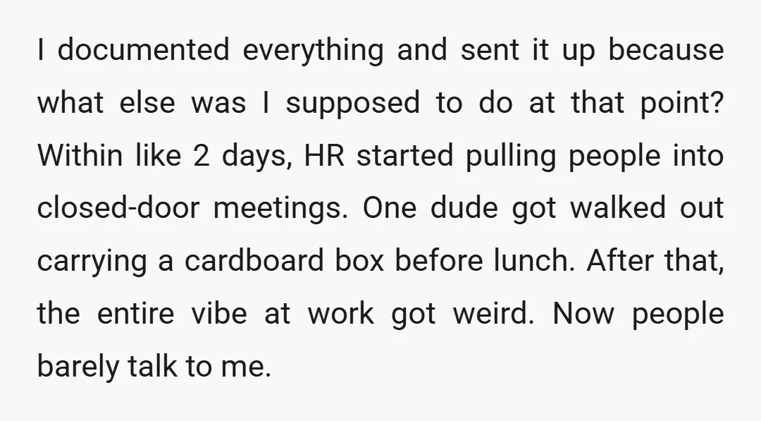 I documented everything and sent it up because what else was I supposed to do at that point? Within like 2 days, HR started pulling people into closed-door meetings. One...
