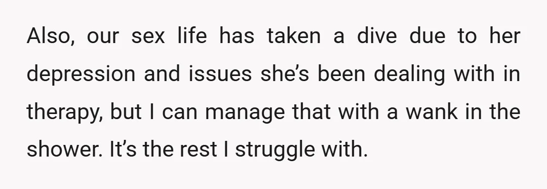 Also, our sex life has taken a dive due to her depression and issues she’s been dealing with in therapy, but I can manage that with a wank in the...