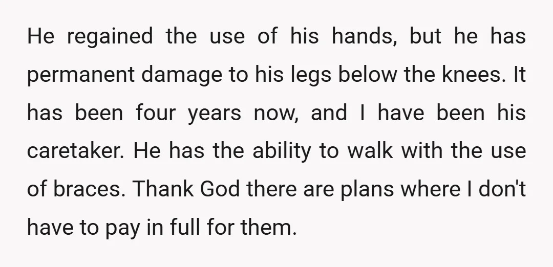 He regained the use of his hands, but he has permanent damage to his legs below the knees. It has been four years now, and I have been his caretaker....