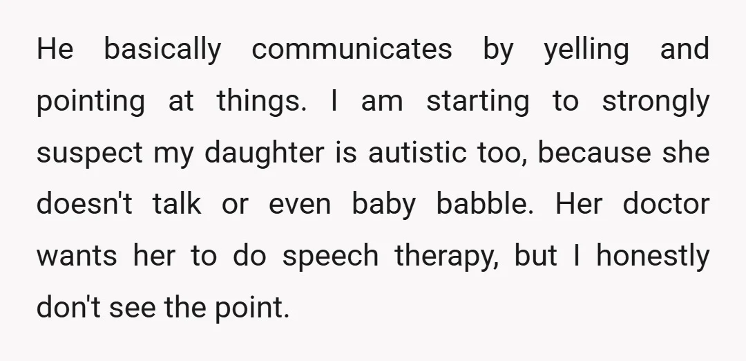 He basically communicates by yelling and pointing at things. I am starting to strongly suspect my daughter is autistic too, because she doesn't talk or even baby babble. Her doctor...
