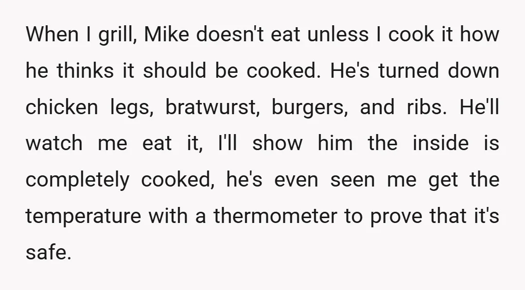 When I grill, Mike doesn't eat unless I cook it how he thinks it should be cooked. He's turned down chicken legs, bratwurst, burgers, and ribs. He'll watch me eat...