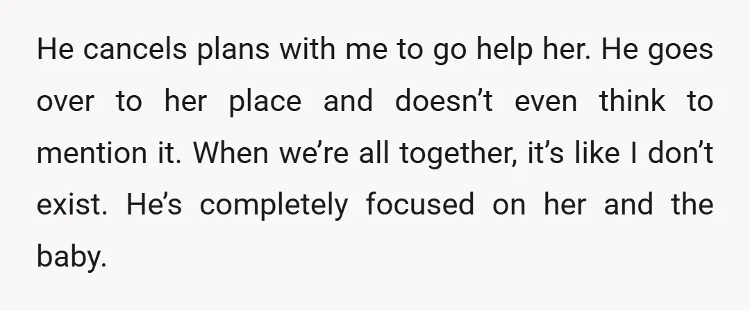 He cancels plans with me to go help her. He goes over to her place and doesn’t even think to mention it. When we’re all together, it’s like I don’t...