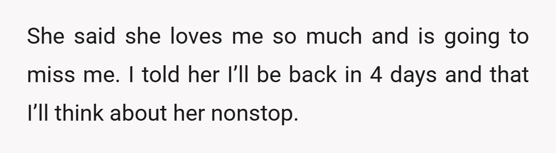 She said she loves me so much and is going to miss me. I told her I’ll be back in 4 days and that I’ll think about her nonstop.