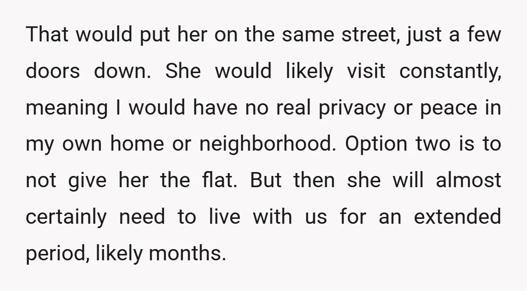 That would put her on the same street, just a few doors down. She would likely visit constantly, meaning I would have no real privacy or peace in my own...